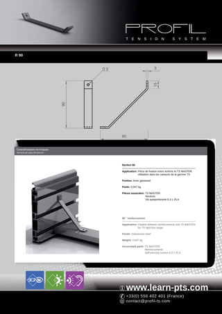 R 90


                                   D5                               3




                                                                    15
                              90




                                        90


Caractéristiques techniques
Technical specifications



                                        Renfort 90

                                        Application: Pièce de fixation entre renforts et TS MASTER,
                                                     utilisation dans les caissons de la gamme TS

                                        Finition: Acier galvanisé

                                        Poids: 0,047 kg

                                        Pièces associées: TS MASTER
                                                          Renforts
                                                          Vis autoperforante 6.3 x 25.4




                                        90 ° reinforcement

                                        Application: Fixation between reinforcements and TS MASTER
                                                     for TS light box range

                                        Finish: Galvanized steel

                                        Weight: 0,047 kg

                                        Associated parts: TS MASTER
                                                          Reinforcements
                                                          Self-piercing screws 6.3 x 25.4




                                           www.learn-pts.com
                                           +33(0) 556 402 401 (France)
                                           contact@profil-ts.com
 