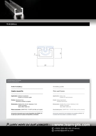 TS W (WALL)




                                                                                             12
                                                      2




                                                                          20




Caractéristiques techniques
Technical specifications



       Profilé TS W (WALL)                                                     TS W (WALL) profile



        Cadre mural fin                                                        Thin wall frame

       Application: Intérieure seulement                                       Application: Indoor only
                    Fixation sur structure rigide                                           Fixation on hard structure

       Finition: Aluminium brut                                                Finish: Natural aluminium
                 Aluminium anodisé ou laquée                                           Anodized aluminium

       Dimensions: Section 20 x 12 mm, épaisseur 2 mm                          Dimensions: Section 20 x 12 mm, thickness 2 mm
                   Poids 0,25 kg/ml                                                        Weight 0,25 kg/ml
                   Barre 3050 / 6100 mm                                                    Bars 3050 / 6100 mm

       Pièces associées: GRIPP PVC / TS KEY (en bleu sur le plan)              Associated parts: GRIPP PVC / TS KEY (blue on the scheme)


       Accessoires nécessaires pour la pose disponibles chez PROFIL TS.        Accessories required for the installation are available at PROFIL TS.
       Un plan plus précis de la pièce est disponible sur demande.             A scheme with more details is available on request.




                                                                                  www.learn-pts.com
                                                                                  +33(0) 556 402 401 (France)
                                                                                  contact@profil-ts.com
 