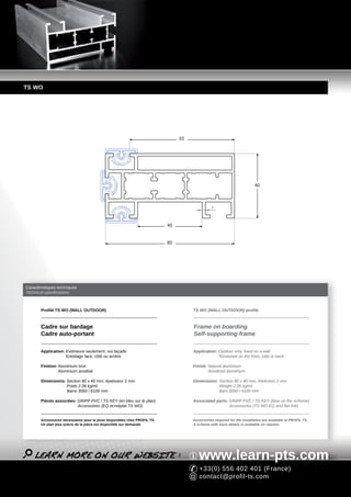 TS WO




                                                                               65




                                                                                                                        40



                                                                                               2




                                                                          40


                                                                          80




Caractéristiques techniques
Technical specifications



       Profilé TS WO (WALL OUTDOOR)                                                 TS WO (WALL OUTDOOR) profile



       Cadre sur bardage                                                            Frame on boarding
       Cadre auto-portant                                                           Self-supporting frame

       Application: Extérieure seulement, sur façade                                Application: Outdoor only, fixed on a wall
                    Entoilage face, côté ou arrière                                              Tensioned on the front, side or back

       Finition: Aluminium brut                                                     Finish: Natural aluminium
                 Aluminium anodisé                                                          Anodized aluminium

       Dimensions: Section 80 x 40 mm, épaisseur 2 mm                               Dimensions: Section 80 x 40 mm, thickness 2 mm
                   Poids 2.06 kg/ml                                                             Weight 2.06 kg/ml
                   Barre 3050 / 6100 mm                                                         Bars 3050 / 6100 mm

       Pièces associées: GRIPP PVC / TS KEY (en bleu sur le plan)                   Associated parts: GRIPP PVC / TS KEY (blue on the scheme)
                         Accessoires (EQ et méplat TS WO)                                             Accessories (TS WO EQ and flat link)


       Accessoires nécessaires pour la pose disponibles chez PROFIL TS.             Accessories required for the installation are available at PROFIL TS.
       Un plan plus précis de la pièce est disponible sur demande.                  A scheme with more details is available on request.




                                                                                       www.learn-pts.com
                                                                                       +33(0) 556 402 401 (France)
                                                                                       contact@profil-ts.com
 