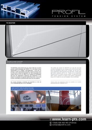 TS MASTER




Descriptif du profilé TS MASTER
TS MASTER profile description



       TS MASTER a été nommé ainsi car outre le fait que ce soit le              The profile was named TS MASTER as it was the very first
       premier profilé développé par PROFIL TS, c'est aussi le plus              extrusion developped by the company and is the first one which
       représentatif de la logique multi-application. Il fait tout ou            gives the polyvalency value to the TS range. You can use it for
       presque ! Cadre auto-portant extra-plat, caisson lumineux recto           many applications! Self supporting extra slim frame, double sided
       ou recto-verso, cloison de séparation, etc. Ses cinq gorges et sa         light boxes, partitions and so on... Thanks to its 5 aluminium
       surface lisse de 143 mm offrent une multitude de possibilités             channels and to its 143mm smooth surface, TS MASTER profile
       tant pour les applications intérieures que extérieures, et ce             offers various solutions for indoors and outdoors applications.
       toujours en assurant une grande facilité d'accroche, ce qui rend          Easy to fix it makes its use and installation very comfortable.
       la pose confortable et professionnelle dans tous ses aspects.


       Des conseils d'entoilage et d'entretien sont disponibles sur notre site   Tension system and maintenance advices are available on our website
       Internet www.learn-pts.com rubrique Techniques.                           www.learn-pts.com in Methods feature.




         Cadre mural fin / Dalles de plafond extra-plate
         Slim wall covering frame / Extra-flat ceiling tiles




                                                                                    www.learn-pts.com
                                                                                    +33(0) 556 402 401 (France)
                                                                                    contact@profil-ts.com
 