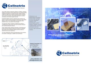 Cellnetrix Technology LLC
4/3 Proezd/Drive #4922
Moscow, 124498, Russia
Tel. : +7 499 9950773
Fax : +7 499 9950773 #200
Cellnetrix is an
independent developer
and provider of high-
security embedded
solutions and
technologies, which
enhance mobile security,
confidentiality and trust
and make network
services safer and more
reliable.
Since 2006 Cellnetrix implements software on different hardware
platforms and delivers industry-grade smart card operating system
CellSIM OS targeted for universal subscriber identity modules
(USIM) and other secure network-connected devices, develops
secure smart card-centric value-added applications, provides
consultancy and technical support services.
Embedded software solutions, delivered by the company, are
based on de-facto industry standards maintained by Open Mobile
Alliance, 3GPP, ETSI, Global Platform and leverage widely
adopted Oracle’s Java programming language.
This approach makes it possible to implement and deliver a
completely tailor-made product which can be further enhanced
and customized after the issuance.
Today Cellnetrix offers a flexible combination of technology and
product licensing business models and provides its customers
high-quality secure embedded software solutions based on
internal know-how and experience.
The main development center and headquarters of the company
are located in Zelenograd, a satellite city near Moscow.
 