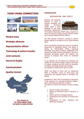 √ MERIT TECHNOLOGIES & EQUIPMENT (HONGKONG) LIMITED
  CHINA BUSINESS CONSULTANTS, MARKET ENTRY, SOURCE & SUPPLY




                                                       INTRODUCTION
 YOUR CHINA CONNECTION
                                                               迈特环保技术设备（香港）
                                                               迈特环保技术设备（香港）有限公司

                                                       Business and consumer
                                                       demand in China is
                                                       growing constantly and
                                                       rapidly.       Permanent
                                                       growth offers a great
                                                       challenge for and many
                                                       interesting opportunities
                                                       for European businesses. MERIT helps companies to
                                                       enter the vast and rapidly growing Chinese market
                                                       and to build profitable business relations.
Market entry
                                                       We offer practical “hands-on” services to achieve
                                                       targets relating to all aspects of your China business
Strategic alliances                                    plans.

                                                       Merit Technologies & Equipment works as consulting,
Representative offices                                 researching & negotiating partner and assists in
                                                       setting up representative offices, organizing
                                                       technology and patent transfers, establishing joint
Technology & patent transfer                           ventures and other business transactions. We act as
                                                       dedicated purchasing agents and organize the
Joint ventures                                         sourcing of products from China for worldwide
                                                       export.

Source & Supply                                        In our approach we will assess your demands, the
                                                       viability for the Chinese market, research and report
                                                       on market conditions and offer hands on assistance
                                                       in building a profitable market entry strategy
Communication                                          Our approach is practical and “down to earth”.

                                                       MERIT has offices in China, with our operational
Quality Control                                        office in Shenzhen, (close to Hong Kong and
                                                       Guangzhou) and associate offices in Shanghai and
                                                       Beijing.

                                                       Established in 2003, Merit Technologies & Equipment
                                                       is the exponent of a business-to-business market-,
                                                       sales- and product development company.
                                                       We assist our clients and execute functions relating
                                                       to

                                                               Source & supply, procurement
                                                               Setting up permanent basis of operation in
                                                               China
                                                               Search and find of strategic alliances
                                                               Development and execution of market entry
                                                               plans
             Our mission is:                                   Development of sales, marketing and
          TO TURN KNOW-HOW                                     distribution strategies
         IN HOW-TO AND ACTION
 