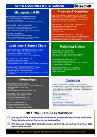 OFFRE & DOMAINES D’INTERVENTION

              Management & RH                                                     Finances & Contrôles
MANAGEMENT DES ORGANISATIONS                                            BILL’HUB INTERNAL CONTROL FRAMEWORK
                                                                        Conception et mise en place de Systèmes de Contrôle Interne;
Conception de Modèles Organisationnels types;
                                                                        Evaluation et amélioration du Système de Contrôle Interne;
Diagnostic Organisationnel;
                                                                        Externalisation de la fonction Audit interne.
Gestion des mutations (fusions, restructurations, expansions)

GESTION DE LA PERFORMANCE                                               BILL’HUB ACCOUNTING AND TAX SUPPORT
                                                                        Mise en place de comptabilités adaptées;
Conduite du Processus de Définition des Objectifs;
                                                                        Elaboration des états financiers;
Définition des Mesures de la Performance
                                                                        Externalisation de la fonction comptable;
Mise en place des Cycles de Revue de la Performance;
                                                                        Assistance fiscale.

BUSINESS PLANNING                                                       BILL’HUB MANAGEMENT ACCOUNTING
(Ré) Organisation de la Fonction Planning;
                                                                        Conception et mise en place de la fonction Contrôle de gestion;
Mise en place des Dispositifs de Planification Intégrée;
                                                                        Evaluation et amélioration de la fonction Contrôle de Gestion;
Arbitrage entre Budgétisation et Planification
                                                                        Externalisation de la fonction Contrôle de Gestion.




    Logistique & Supply Chain                                                         Marketing & Vente
ORGANISATION ET STRATEGIE SUPPLY CHAIN                                  BILL’HUB SALES SUPPORT
Mise en œuvre d’Organisations Supply Chain types;
                                                                        Externalisation de la Force de Vente;
Conception de Stratégies Supply Chain ;
                                                                        Actions Tactiques (sales push, commando, salvage…)
Externalisation totale ou partielle de la chaine logistique.
                                                                        (Re) Définition des Canaux de Distribution (RTM)

DESIGN ET PILOTAGE DES FLUX                                             BILL’HUB MARKETING SUPPORT
Design des Processus End-to-End;
                                                                        Marketing Stratégique et Opérationnel;
Solutions d’Optimisation de la Chaîne de Valeur;
                                                                        Études de Marché (shopper/consummer insight & feedback)
Développement d’Outils de pilotage des flux (systèmes d’information)
                                                                        Projets Innovation & Rénovation

PLANNING ET INTEGRATION SUPPLY CHAIN                                    BILL’HUB BUSINESS INTELLIGENCE
Introduction et Organisation de la fonction Planning
                                                                        Analyse SWOT et Implémentation des solutions
Intégration interne et Collaboration externe;
                                                                        Veille Concurrentielle
Planification Dynamique des Opérations (logistiques, commerciales &
 industrielles)



                      Informatique                                                              Formation
APPLICATIONS DE GESTION                                                 FORMATION PROFESSIONNELLE CONTINUE
Plateforme Web de Consolidation, Centralisation & Reporting;
                                                                        Formation dans les disciplines traditionnelles de gestion des entrepri-
Solutions de GED et WORKFLOW;                                           ses et organisations: Marketing & Vente, Finance & Comptabilité,
Open ERP;                                                               Gestion des RH et Organisations, Informatique, Logistique & Supply
Développement d’Applications Spécifiques Client.                        Chain, Anglais Commercial, etc.

ADMINISTRATION DE DONNEES                                               FORMATION CIBLEE
Gestion de Bases de Données;                                           Job Description + Success Profile;
Location de Serveurs Distants (Cloud)                                  Gap Analysis;
Configuration et Maintenance de Serveurs.                              Close the Gap Training.

SUPPORT INFORMATIQUE                                                    FORMATION A LA DEMANDE
Conseils et Assistance Informatique;                                   BILL’HUB offre la possibilité aux Entreprises, Grandes Ecoles et Uni-
Entretien et Maintenance d’Équipements;                                 versités d’exprimer leurs besoins spécifiques en formation.
Installation, Câblage et Entretien Réseaux.



                                  BILL’HUB, Business Solutions...
☺ Une équipe Jeune, Compétente et Expérimentée, fournissant des services à très forte
         Valeur Ajoutée pour les Entreprises de toutes tailles.
☺ Une structure unique dans sa forme organisationnelle et son mode opératoire en                                                      Côte
         d’Ivoire et en Afrique.

                   BILL’HUB, un réseau inégalable d’Experts et Consultants dans tous les domaines de la Gestion.
 