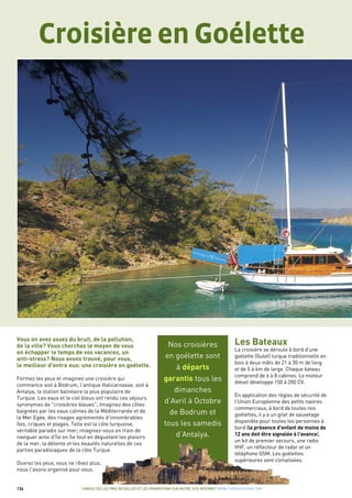 134
Les Bateaux
La croisière se déroule à bord d’une
goélette (Gulet) turque traditionnelle en
bois à deux mâts de 21 à 30 m de long
et de 5 à 6m de large. Chaque bateau
comprend de 6 à 8 cabines. Le moteur
diésel développe 150 à 200 CV.
En application des règles de sécurité de
l'Union Européenne des petits navires
commerciaux, à bord de toutes nos
goélettes, il y a un gilet de sauvetage
disponible pour toutes les personnes à
bord (la présence d'enfant de moins de
12 ans doit être signalée à l'avance),
un kit de premier secours, une radio
VHF, un réflecteur de radar et un
téléphone GSM. Les goélettes
supérieures sont climatisées.
Vous en avez assez du bruit, de la pollution,
de la ville? Vous cherchez le moyen de vous
en échapper le temps de vos vacances, un
anti-stress? Nous avons trouvé, pour vous,
le meilleur d'entre eux: une croisière en goélette.
Fermez les yeux et imaginez une croisière qui
commence soit à Bodrum, l'antique Halicarnasse, soit à
Antalya, la station balnéaire la plus populaire de
Turquie. Les eaux et le ciel bleus ont rendu ces séjours
synonymes de "croisières bleues"; Imaginez des côtes
baignées par les eaux calmes de la Méditerranée et de
la Mer Egée, des rivages agrémentés d'innombrables
îles, criques et plages. Telle est la côte turquoise,
véritable paradis sur mer; imaginez-vous en train de
naviguer ainsi d'île en île tout en dégustant les plaisirs
de la mer, la détente et les beautés naturelles de ces
parties paradisiaques de la côte Turque.
Ouvrez les yeux, vous ne rêvez plus,
nous l'avons organisé pour vous.
Nos croisières
en goélette sont
à départs
garantis tous les
dimanches
d’Avril à Octobre
de Bodrum et
tous les samedis
d’Antalya.
CONSULTEZ LES PRIX DETAILLES ET LES PROMOTIONS SUR NOTRE SITE INTERNET WWW.TURQUIEVISION.COM
Croisière en Goélette
 