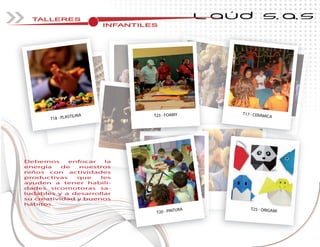 TALLERES
INFANTILESINFANTILESINFANTILESINFANTILESINFANTILESINFANTILESINFANTILESINFANTILESINFANTILES
L AÚD S.A.S
T17 - CERÁMICAT23 - FOAMY
T18 - PLASTILINA
T25 - ORIGAMIT20 - PINTURA
Debemos enfocar la
energía de nuestros
niños con actividades
productivas que les
ayuden a tener habili-
dades sicomotoras sa-
ludables y a desarrollar
su creatividad y buenos
hábitos.
 