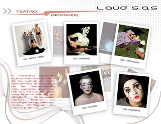 L AÚD S.A.S
TEATRO
(MONTAJES)
Si necesitas expresar
algo y tu idea esta fuera
de los común, te reco-
mendamos utilizar una
de las herramientas
mas audaces que exis-
ten hoy en día, las artes
escenicas te dan la po-
siblidad de crear
nuevas formas de
acompañar tus celebra-
ciones o captar un
nuevo público.
(MONTAJES)
TE01 - SKETCH TEATRAL
TE03 - PERFORMANCE
TE02 - HAPPENING
TE07 - ACTORES
TE08 - PERSONAJES
 