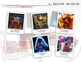 L AÚD S.A.S
CARNAVALES
STYLE
Carnavales diseñados
para romper con los es-
quemas tradicionales,
se conjugan los ritmos
electrónicos, con ves-
tuarios y escenografías
enfocadas a la fantasía
sin perder la temática
original.
C04 - CARNAVAL DE
MARDI GRAS
C06 - CARNAVAL DERIO DE JANEIRO
C02 - CARNAVAL DE
NEGROS Y BLANCOS
RIO DE JANEIRO
C10 - CARNAVAL DE
BARRANQUILLA
MARDI GRAS
C08 - CARNAVAL DE
VENECIA
 
