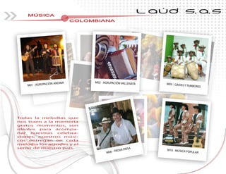 MÚSICA
COLOMBIANACOLOMBIANACOLOMBIANACOLOMBIANACOLOMBIANACOLOMBIANACOLOMBIANA
L AÚD S.A.S
Todas la melodias que
nos traen a la memoria
gratos momentos, son
ideales para acompa-
ñar nuestras celebra-
ciones; nuestros músi-
cos entregan en cada
melodia los acrodes y el
sentir de nuestro país.
M01 - AGRUPACIÓN ANDINA
M10 - MÚSICA POPULAR
Todas la melodias que
nos traen a la memorianos traen a la memoria
gratos momentos, son
-
-
-
cos entregan en cadacos entregan en cadacos entregan en cada
melodia los acrodes y elmelodia los acrodes y elmelodia los acrodes y elmelodia los acrodes y elmelodia los acrodes y el
M06 - TROVA PAISA
M05 - GAITAS Y TAMBORES
M02 - AGRUPACIÓN VALLENATA
 