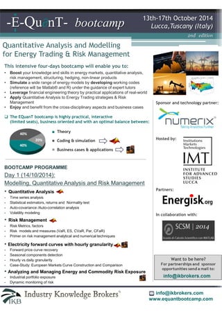 Lucca,Tuscany (Italy) -E-Qu∂nT- bootcamp 
Quantitative Analysis and Modelling 
for Energy Trading & Risk Management 
13th-17th October 2014 
This intensive four-days bootcamp will enable you to: 
• Boost your knowledge and skills in energy markets, quantitative analysis, 
risk management, structuring, hedging, non-linear products 
• Simulate a wide range of energy models by developing working codes 
(reference will be Matlab® and R) under the guidance of expert tutors 
• Leverage financial engineering theory by practical applications of real-world 
• Apply Quantitative Analysis to Energy Trading strategies & Risk 
Theory 
Coding & simulation 
Business cases & applications 
Management 
• Enjoy the cross-disciplinary community of Energy and Quant professionals 
Sponsor and technology partner: 
 The EQuanT bootcamp is highly practical, interactive 
(limited seats), business oriented and with an optimal balance between: 
2nd edition 
Hosted by: 
Partners: 
In collaboration with: 
2014 
info@ikbrokers.com 
www.equantbootcamp.com 
BOOTCAMP PROGRAMME 
Day 1 (14/10/2014): 
Modelling, Quantitative Analysis and Risk Management 
• Quantitative Analysis 
- Time series analysis  seaonality pre-processing by Wavelet Analysis 
- Statistical estimators, returns and Normality test 
- Auto-covariance / Auto-correlation analysis 
- Volatility modelling 
• Risk Management 
- Risk Metrics, factors 
- Risk models and measures (VaR, ES, CVaR, Par, CFaR) 
- Liquidity risk 
- Primer on risk management analytical and numerical techniques 
• Electricity Forward Curves with Hourly Granularity 
- Forward price curve recovery 
- Seasonal components detection 
- Hourly vs.daily granularity 
- Case-Study: European Markets Curve Construction and Comparison 
• Ambiguities affecting Commodity Spot-Forward Parities 
 