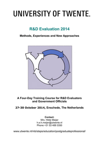 R&D Evaluation 2014
Methods, Experiences and New Approaches
A Four-Day Training Course for R&D Evaluators
and Government Officials
27-30 October 2014, Enschede, The Netherlands
Contact:
Mrs. Hilde Meijer
h.e.h.meijer@utwente.nl
Phone +31 53 489 3350
www.utwente.nl/mb/steps/education/postgraduateprofessional/
 