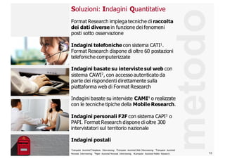 10
metodo
Soluzioni:  Indagini  Quantitative
Format  Research impiega  tecniche  di raccolta  
dei  dati  diverse  in  funzione  dei  fenomeni  
posti  sotto  osservazione
Indagini  telefoniche con  sistema  CATI1.  
Format  Research dispone  di  oltre  60  postazioni  
telefoniche  computerizzate
Indagini  basate  su  interviste  sul  web con  
sistema  CAWI2
,  con  accesso  autenticato  da  
parte  dei  rispondenti  direttamente  sulla  
piattaforma  web  di  Format  Research
Indagini  basate  su  interviste  CAMI4 o  realizzate  
con  le  tecniche  tipiche  della  Mobile  Research.
Indagini  personali  F2F  con  sistema  CAPI3
o  
PAPI.  Format  Research dispone  di  oltre  300  
intervistatori  sul  territorio  nazionale
Indagini  postali
1Computer   Assisted  Telephone   Interviewing;;   2Computer   Assisted  Web   Interviewing;;   3Computer   Assisted  
Personal   Interviewing;;   4Paper   Assisted  Personal   Interviewing.   4Computer   Assisted  Mobile   Research.
 