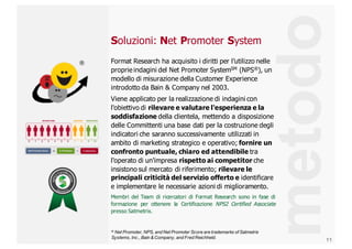 11
Soluzioni: Net Promoter System
Format  Research  ha  acquisito  i  diritti  per  l’utilizzo  nelle  
proprie  indagini  del  Net  Promoter  SystemSM (NPS®),  un  
modello  di  misurazione  della  Customer  Experience  
introdotto  da  Bain  &  Company  nel  2003.  
Viene  applicato  per  la  realizzazione  di  indagini  con  
l'obiettivo  di  rilevare  e  valutare  l'esperienza  e  la  
soddisfazione  della  clientela,  mettendo  a  disposizione  
delle  Committenti  una  base  dati  per  la  costruzione  degli  
indicatori  che  saranno  successivamente  utilizzati  in  
ambito  di  marketing  strategico  e  operativo;;  fornire  un  
confronto  puntuale,  chiaro  ed  attendibile tra  
l'operato  di  un'impresa  rispetto  ai  competitor  che  
insistono  sul  mercato  di  riferimento;;  rilevare  le  
principali  criticità  del  servizio  offerto  e  identificare  
e  implementare  le  necessarie  azioni  di  miglioramento.
Membri del Team di ricercatori di Format Research sono in fase di
formazione per ottenere la Certificazione NPS2 Certified Associate
presso Satmetrix.
metodo
®
® Net  Promoter,  NPS,  and  Net  Promoter  Score  are  trademarks  of  Satmetrix  
Systems,  Inc.,  Bain  &  Company,  and  Fred  Reichheld.
 