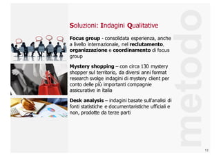 12
Soluzioni:  Indagini  Qualitative
Focus  group  -­ consolidata  esperienza,  anche  
a  livello  internazionale,  nel  reclutamento,  
organizzazione e  coordinamento di  focus  
group
Mystery  shopping – con  circa  130  mystery  
shopper  sul  territorio,  da  diversi  anni  format  
research  svolge  indagini  di  mystery  client  per  
conto  delle  più  importanti  compagnie  
assicurative  in  italia
Desk  analysis  – indagini  basate  sull'analisi  di  
fonti  statistiche  e  documentaristiche  ufficiali  e  
non,  prodotte  da  terze  parti  
metodo
 