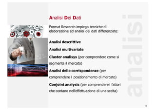 13
analisi
Analisi Dei Dati
Format  Research  impiega  tecniche  di  
elaborazione  ed  analisi  dei  dati  differenziate:
Analisi  descrittive
Analisi  multivariate
Cluster  analisys (per  comprendere  come  si  
segmenta  il  mercato)
Analisi  delle  corrispondenze  (per  
comprendere  il  posizionamento  di  mercato)
Conjoint  analysis  (per  comprendere  i  fattori  
che  contano  nell'effettuazione  di  una  scelta)
 