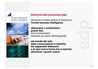 14
edp
Electronic  data  processing  (edp)
Attraverso  la  nostra  partner  di  Pordenone,  
Format  business  intelligence,
elaboriamo  e  analizziamo  i
grandi  dati,  
fonti  di  informazioni
essenziali  per  essere  all’avanguardia
nel  mondo  del  web,  
delle  comunicazioni  in  mobilità,  
dei  pagamenti  elettronici  
e  di  ogni  nuova  forma  che  si  esprima  
attraverso  i  grandi  numeri
 