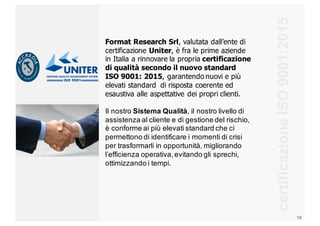 16
certificazione  ISO  9001:2015
Format  Research  Srl,  valutata  dall’ente  di  
certificazione  Uniter,  è  fra  le  prime  aziende  
in  Italia  a  rinnovare  la  propria  certificazione  
di  qualità  secondo  il  nuovo  standard  
ISO  9001:  2015,  garantendo  nuovi  e  più  
elevati  standard    di  risposta  coerente  ed  
esaustiva  alle  aspettative  dei  propri  clienti.  
Il  nostro  Sistema  Qualità,  il  nostro  livello  di  
assistenza  al  cliente  e  di  gestione  del  rischio,  
è  conforme  ai  più  elevati  standard  che  ci  
permettono  di  identificare  i  momenti  di  crisi  
per  trasformarli  in  opportunità,  migliorando  
l’efficienza  operativa,  evitando  gli  sprechi,  
ottimizzando  i  tempi.  
 