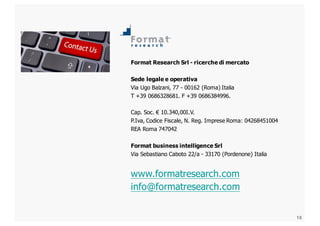 18
Format  Research  Srl  -­ ricerche  di  mercato
Sede  legale  e  operativa
Via  Ugo  Balzani,  77  -­ 00162  (Roma)  Italia
T  +39  0686328681.  F  +39  0686384996.
Cap.  Soc.  € 10.340,00I.V.
P.Iva,  Codice  Fiscale,  N.  Reg.  Imprese  Roma:  04268451004
REA  Roma  747042
Format  business  intelligence  Srl
Via  Sebastiano  Caboto  22/a  -­ 33170  (Pordenone)  Italia  
www.formatresearch.com
info@formatresearch.com
 