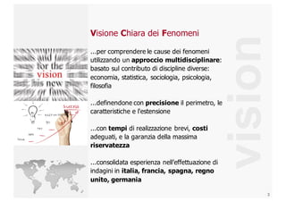 3
vision
Visione  Chiara  dei  Fenomeni
...per  comprendere  le  cause  dei  fenomeni  
utilizzando  un  approccio  multidisciplinare:  
basato  sul  contributo  di  discipline  diverse:  
economia,  statistica,  sociologia,  psicologia,  
filosofia
...definendone  con  precisione il  perimetro,  le  
caratteristiche  e  l'estensione
...con  tempi di  realizzazione  brevi,  costi
adeguati,  e  la  garanzia  della  massima  
riservatezza
...consolidata  esperienza  nell’effettuazione  di  
indagini  in  italia,  francia,  spagna,  regno  
unito,  germania
 
