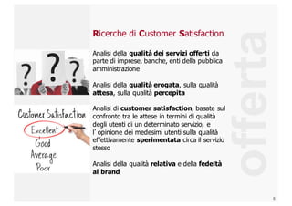 6
Ricerche  di  Customer Satisfaction
Analisi  della  qualità  dei  servizi  offerti da  
parte  di  imprese,  banche,  enti  della  pubblica  
amministrazione
Analisi  della  qualità  erogata,  sulla  qualità  
attesa,  sulla  qualità  percepita
Analisi  di  customer  satisfaction,  basate  sul  
confronto  tra  le  attese  in  termini  di  qualità  
degli  utenti  di  un  determinato  servizio,  e  
l’opinione  dei  medesimi  utenti  sulla  qualità  
effettivamente  sperimentata circa  il  servizio  
stesso
Analisi  della  qualità  relativa e  della  fedeltà  
al  brand
offerta
 