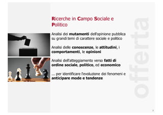 7
Ricerche  in  Campo  Sociale e
Politico
Analisi  dei  mutamenti dell'opinione  pubblica  
su  grandi  temi  di  carattere  sociale  e  politico
Analisi  delle  conoscenze,  le  attitudini,  i  
comportamenti,  le  opinioni
Analisi  dell'atteggiamento  verso  fatti  di  
ordine  sociale,  politico,  ed  economico
...  per  identificare  l'evoluzione  dei  fenomeni  e  
anticipare  mode  e  tendenze
offerta
 