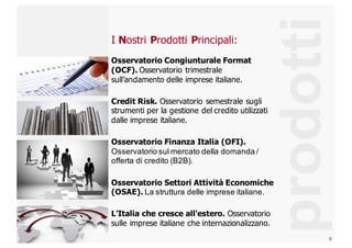 8
I  Nostri  Prodotti  Principali:
Osservatorio  Congiunturale  Format  
(OCF).  Osservatorio  trimestrale  
sull’andamento delle  imprese  italiane.
Credit  Risk.  Osservatorio  semestrale  sugli  
strumenti  per  la  gestione  del  credito  utilizzati  
dalle  imprese  italiane.
Osservatorio  Finanza  Italia  (OFI).  
Osservatorio  sul  mercato  della  domanda  /  
offerta  di  credito  (B2B).
Osservatorio  Settori  Attività  Economiche  
(OSAE).  La  struttura  delle  imprese  italiane.
L'Italia  che  cresce  all'estero.  Osservatorio  
sulle  imprese  italiane  che  internazionalizzano.
prodotti
 