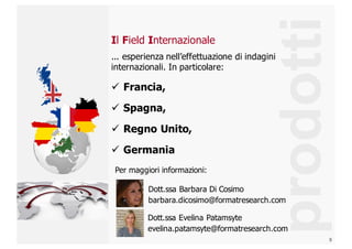 9
Il  Field  Internazionale
prodotti
...  esperienza  nell’effettuazione  di  indagini  
internazionali.  In  particolare:  
ü Francia,  
ü Spagna,  
ü Regno  Unito,  
ü Germania
Dott.ssa  Barbara  Di  Cosimo  
barbara.dicosimo@formatresearch.com
Dott.ssa  Evelina  Patamsyte  
evelina.patamsyte@formatresearch.com
Per  maggiori  informazioni:  
 