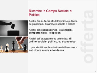 7
Ricerche in Campo Sociale e
Politico
Analisi dei mutamenti dell'opinione pubblica
su grandi temi di carattere sociale e politico
Analisi delle conoscenze, le attitudini, i
comportamenti, le opinioni
Analisi dell'atteggiamento verso fatti di
ordine sociale, politico, ed economico
... per identificare l'evoluzione dei fenomeni e
anticipare mode e tendenze
offerta
 