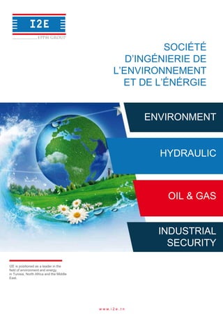 SOCIÉTÉ
D’INGÉNIERIE DE
L’ENVIRONNEMENT
ET DE L’ÉNÉRGIE
ENVIRONMENT
HYDRAULIC
OIL & GAS
INDUSTRIAL
SECURITY
I2E is positioned as a leader in the
field of environment and energy
in Tunisia, North Africa and the Middle
East.
w w w. i 2 e . t n
 