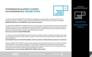 CENTRECID
ESCUELA DE
NARRATIVAS COMERCIALES
www.powerpitchmethod.com
Formación General
Formación y Certificación
de Relatores
TESTIMONIOS DE ALUMNOS Y CLIENTES
DE ENTRENAMIENTOS POWER PITCH
“El valor del entrenamiento POWER PITCH METHOD para emprendedores, es que pueden llegar al corazón de su cliente con una
presentación y haciendo ver el Valor de su oferta. Luego de los entrenamientos el cambio entre el antes y el después es sorprendent”.
BEATRIZ MILLÁN, Directora INCUBAUDEC, Universidad de Concepción.
“Los entrenamientos POWER PITCH de Sepulveda & Partners, han sido una gran instancia para ejecutivos en áreas de innovación, donde
he podido ver cómo incrementan sus capacidades para presentar de mejor forma sus proyectos e ideas de innovación, tanto a comités de
innovación, jefes directos, u otras personas dentro de sus organizaciones. Esto es de vital importancia, ya que en ocasiones muy buenos
proyectos no son bien presentados, y se diluye la percepción de valor por ese motivo”.
Renzo Pruzzo, Gte Gral CLUB DE INNOVACIÓN.
“La manera en que el Power Pitch Method articula el discurso hace que sea fácil de organizar las ideas bajo un hilo lógico que se conecta
con el auditor, por lo que ideas de carácter científico, que suelen ser un tanto opacas a personas fuera del área de estudio, parecen claras,
simples y abordables”.
Camilo Anabalon Alamos, Founder/CEO at Babybe, solución que mejora el cuidado de bebes prematuros en incubadoras.
“Hector y su POWER PITCH METHOD es uno de los asesores más importantes y destacados en nuestro proceso de aceleración de Wayra
Chile, trabajando con nuestras empresas tecnológicas su "pitch comercial", mejorando sustancialmente el relato comercial para los
productos y servicios innovadores de nuestras empresas invertidas. El libro Power Pitch es hoy para muchos una verdadera biblia sobre
como construir un buen relato tanto comercial como para la búsqueda de inversión”.
Claudio Barahona, Country Manager WAYRA CHILE (Telefónica Open Future)
 