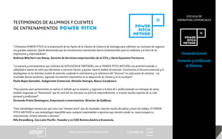 CENTRECID
ESCUELA DE
NARRATIVAS COMERCIALES
www.powerpitchmethod.com
Formación General
Formación y Certificación
de Relatores
“Utilizamos POWER PITCH en la preparación de las Pymes de la Cámara de Comercio de Santiago para enfrentar sus reuniones de negocios
con grandes empresas. Quedó demostrado que las herramientas transmitidas fueron fundamentales para la confianza y el éxito de los
empresarios y emprendedores”.
Andreas Wiechert von Navay, Gerente de Servicios empresariales de la CCS, y Socio Equiation Partneres.
“La asesoría y entrenamiento que recibimos de SEPULVEDA & PARTNERS, con su POWER PITCH METHOD, nos permitió entender a
cabalidad el aporte de valor que ofrecíamos a nuestros clientes y ajustar nuestro modelo de atención. Construimos el discurso comercial y lo
desplegamos en los distintos niveles de atención, cuidando la consistencia y la coherencia del “discurso” en cada punto de contacto. Los
resultados fueron excelentes, logrando incrementos importantes en la adquisición de clientes y en la recompra”.
Paula Rojas González. Subgerente Comercial. División Sinergia, Banco Corpbanca
“Para quienes sean perseverantes en aplicar el método que se propone, y rigurosos a la hora de ir perfeccionando sus mensajes de venta,
tendrán asegurado un “bonustrack” que les será útil no solo para sus pitch de emprendimiento, si no para muchos aspectos de su vida
personal y profesional”.
Fernando Prieto Dominguez, Empresario e Inversionista. Director de Gal&Leo.
“Esta metodología muestra por qué crear una “elevator pitch” que dé resultados, necesita mucha disciplina y horas de trabajo. El POWER
PITCH METHOD es una metodología imperdible para cualquier emprendedor o ejecutivo que necesita vender su nuevo proyecto a
inversionistas, clientes externos o internos”.
Nils Strandberg. Ceo Latin Pacific. Founder y ex CEO Revista América-Economía.
TESTIMONIOS DE ALUMNOS Y CLIENTES
DE ENTRENAMIENTOS POWER PITCH
 