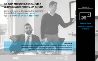 CENTRECIDwww.powerpitchmethod.com
ESCUELA DE
NARRATIVAS COMERCIALES
Formación General
Formación y Certificación
de Relatores
DIRIGIDO A:
Gerentes Comerciales, Ejecutivos de Ventas B2B, Responsables de Innovación, Mentores
de Emprendimiento y Pymes, Transferencia Tecnológica, Comunicaciones Corporativas,
Consultores, Profesores Universitarios de Escuelas de Negocios e Ingeniería.
Existe una manera de prepararte y aumentar
la cantidad de negocios que cierras.
Aplica el POWER PITCH METHOD
¡NO SIGAS DEPENDIENDO DEL TALENTO O
LA IMPROVISACIÓN FRENTE A LOS CLIENTES
 