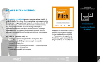 ESCUELA DE
NARRATIVAS COMERCIALES
El POWER PITCH METHOD ayuda a preparar, alinear y subir el
estándar de las Narrativas Comerciales de productos y servicios
de empresas y organizaciones, logrando menos dependencia del
talento individual, y mejores resultados de todos los ejecutivos.
Sus principios plantean la creación de un guion simple e
irrefutable para lanzar una Oferta de Valor, con una estrategia
base y exigentes estándares. Siguiendo sus plantillas, muchas
empresa y emprendimientos han logrado potenciar sus negocios.
Sus áreas de Aplicación están en:
• Estrategias Comerciales y de Ventas de empresas B2B
• Potenciamiento del Emprendimiento y la Innovación
• Innovación Corporativa
• Comunicaciones Corporativas. Mensajes y entrenamiento de
Speakers y Lideres Corporativos
• Cursos de Post-Grado relacionados
CENTRECIDwww.powerpitchmethod.com
Este libro fue editado en España y
en Chile, con el patrocinio de la
Universidad de Girona, WAYRA
—Potenciadora de negocios de
Telefónica—, y La Asociación de
Emprendedores de Chile ASECH.
POWER PITCH METHOD®
Formación General
Formación y Certificación
de Relatores
 