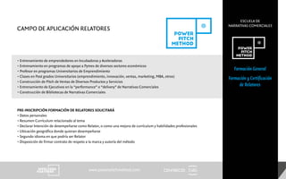 CENTRECID
ESCUELA DE
NARRATIVAS COMERCIALES
www.powerpitchmethod.com
Formación General
Formación y Certificación
de Relatores
• Entrenamiento de emprendedores en Incubadoras y Aceleradoras
• Entrenamiento en programas de apoyo a Pymes de diversos sectores económicos
• Profesor en programas Universitarios de Emprendimiento
• Clases en Post grados Universitarios (emprendimiento, innovación, ventas, marketing, MBA, otros)
• Construcción de Pitch de Ventas de Diversos Productos y Servicios
• Entrenamiento de Ejecutivos en la “performance” o “delivery” de Narrativas Comerciales
• Construcción de Bibliotecas de Narrativas Comerciales
CAMPO DE APLICACIÓN RELATORES
PRE-INSCRIPCIÓN FORMACIÓN DE RELATORES SOLICITARÁ
• Datos personales
• Resumen Currículum relacionado al tema
• Declarar Intención de desempeñarse como Relator, o como una mejora de currículum y habilidades profesionales
• Ubicación geográfica donde quieran desempeñarse
• Segundo idioma en que podría ser Relator
• Disposición de firmar contrato de respeto a la marca y autoría del método
 