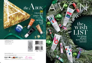 the
wısh
listYour ultimate
gift guide
for her, for him
(and you!)
©2019NewAvonCompany.Allrightsreserved.
Single 77521-9
Pk of 10 77538-9
AVON does
NOT conduct
animal testing.
Find me at www.youravon.com/
Brochure effective until
Return Policy If you are not satisfied, return any item within 90 days. View Avon’s full 90-Day Return Policy at avon.com/returns.
avon.com
Not applicable in
Puerto Rico or the
Caribbean.
To place an order, call:
New Avon COmpany
165 Broadway, NY, NY 10006
CAMPAIGN 26, 2019
PEFC
LOGO
TO BE
placed
here by
LSC
theABOX
new
v Serum Boost
203-431
ONLY $10
WITH ANY $40
PURCHASE
$40 VALUE
See
page 226
for
details.
campaign 26
 