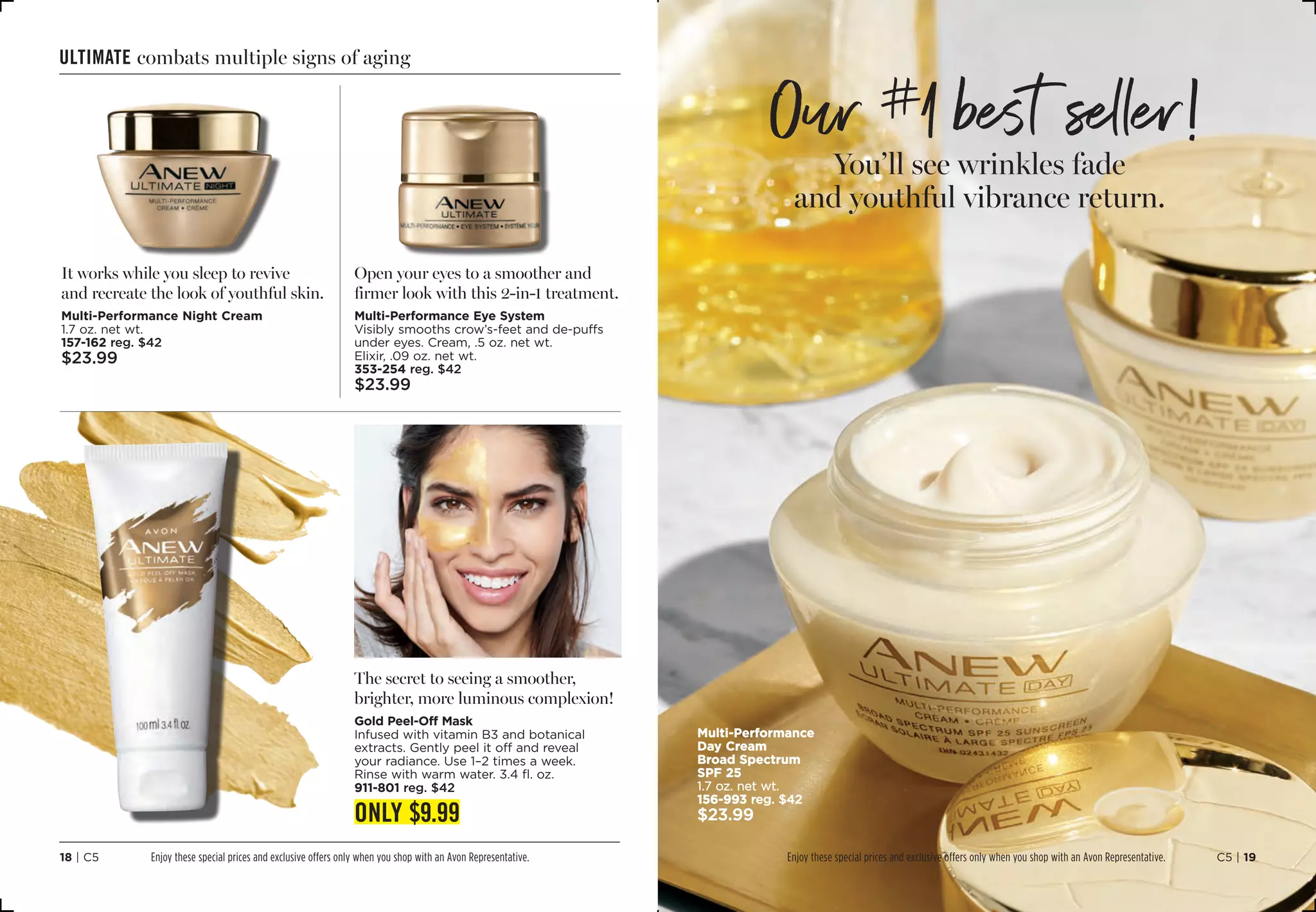 ultimate combats multiple signs of aging
It works while you sleep to revive
and recreate the look of youthful skin.
Multi-Performance Night Cream
1.7 oz. net wt.
157-162 reg. $42
$23.99
Open your eyes to a smoother and
firmer look with this 2-in-1 treatment.
Multi-Performance Eye System
Visibly smooths crow’s-feet and de-puffs
under eyes. Cream, .5 oz. net wt.
Elixir, .09 oz. net wt.
353-254 reg. $42
$23.99
The secret to seeing a smoother,
brighter, more luminous complexion!
Gold Peel-Off Mask
Infused with vitamin B3 and botanical
extracts. Gently peel it off and reveal
your radiance. Use 1–2 times a week.
Rinse with warm water. 3.4 fl. oz.
911-801 reg. $42
ONLY $9.99
C5 | 1918 | C5
Multi-Performance
Day Cream
Broad Spectrum
SPF 25
1.7 oz. net wt.
156-993 reg. $42
$23.99
You’ll see wrinkles fade
and youthful vibrance return.
Our #
1 best seller!
Enjoy these special prices and exclusive offers only when you shop with an Avon Representative. Enjoy these special prices and exclusive offers only when you shop with an Avon Representative.
 