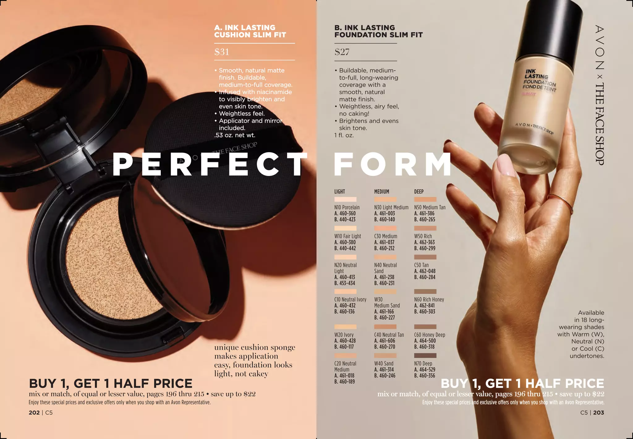Available
in 18 long-
wearing shades
with Warm (W),
Neutral (N)
or Cool (C)
undertones.
B. INK LASTING
FOUNDATION SLIM FIT
$27
• Buildable, medium-
to-full, long-wearing
coverage with a
smooth, natural
matte finish.
• Weightless, airy feel,
no caking!
• Brightens and evens
skin tone.
1 fl. oz.
BUY 1, Get 1 half price
mix or match, of equal or lesser value, pages 196 thru 215 • save up to $22
Enjoy these special prices and exclusive offers only when you shop with an Avon Representative.
DEEP
W50 Rich
A. 462-363
B. 460-299
N70 Deep
A. 464-529
B. 460-356
N60 Rich Honey
A. 462-841
B. 460-303
N50 Medium Tan
A. 461-386
B. 460-265
C60 Honey Deep 
A. 464-500
B. 460-318
C50 Tan 
A. 462-048
B. 460-284
LIGHT
W20 Ivory
A. 460-428
B. 460-117
W10 Fair Light
A. 460-380
B. 440-442
N10 Porcelain
A. 460-360
B. 440-423
N20 Neutral
Light 
A. 460-413
B. 453-434
C20 Neutral
Medium
A. 461-018
B. 460-189
C10 Neutral Ivory
A. 460-432
B. 460-136
N40 Neutral
Sand 
A. 461-238
B. 460-231
N30 Light Medium
A. 461-003
B. 460-140
MEDIUM
W40 Sand
A. 461-314
B. 460-246
W30
Medium Sand 
A. 461-166
B.460-227
C40 Neutral Tan 
A. 461-606
B. 460-270
C30 Medium
A. 461-037
B. 460-212
BUY 1, Get 1 half price
mix or match, of equal or lesser value, pages 196 thru 215 • save up to $22
Enjoy these special prices and exclusive offers only when you shop with an Avon Representative.
C5 | 203202 | C5
A. INK LASTING
CUSHION SLIM FIT
$31
• Smooth, natural matte
finish. Buildable,
medium-to-full coverage.
• Infused with niacinamide
to visibly brighten and
even skin tone.
• Weightless feel.
• Applicator and mirror
included.
.53 oz. net wt.
p e r f e ct fo r m
unique cushion sponge
makes application
easy, foundation looks
light, not cakey
 