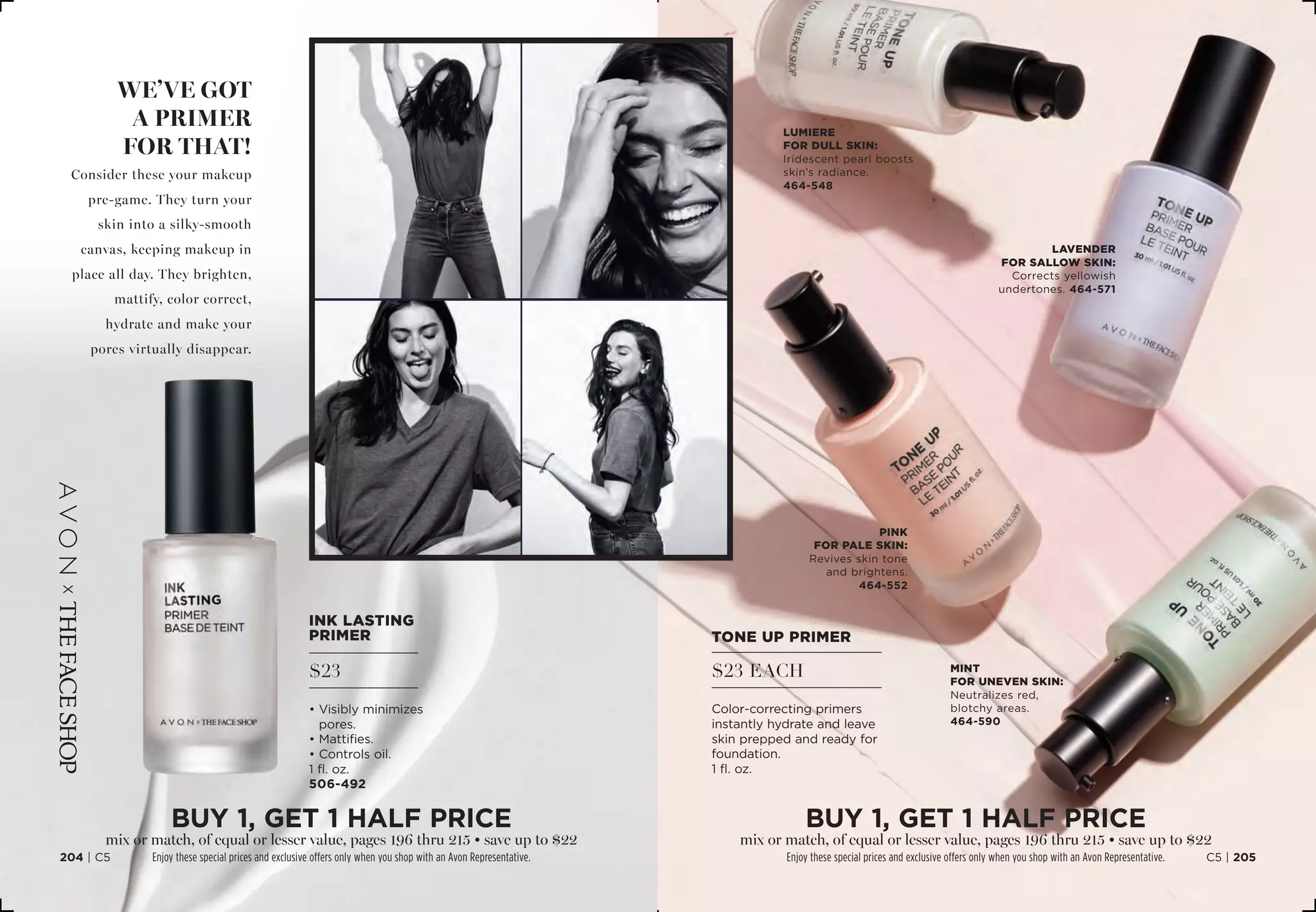 we’ve got
a primer
for that!
Consider these your makeup
pre-game. They turn your
skin into a silky-smooth
canvas, keeping makeup in
place all day. They brighten,
mattify, color correct,
hydrate and make your
pores virtually disappear.
Ink lasting
primer
$23
• Visibly minimizes
pores.
• Mattifies.
• Controls oil.
1 fl. oz.
506-492
TONE UP PRIMER
$23 EACH
Color-correcting primers
instantly hydrate and leave
skin prepped and ready for
foundation.
1 fl. oz.
pink
for Pale skin:
Revives skin tone
and brightens.
464-552
Lavender
For Sallow skin:
Corrects yellowish
undertones. 464-571
Mint
for Uneven skin:
Neutralizes red,
blotchy areas.
464-590
C5 | 205204 | C5
Lumiere
for Dull skin:
Iridescent pearl boosts
skin’s radiance.
464-548
BUY 1, Get 1 half price
mix or match, of equal or lesser value, pages 196 thru 215 • save up to $22
Enjoy these special prices and exclusive offers only when you shop with an Avon Representative.
BUY 1, Get 1 half price
mix or match, of equal or lesser value, pages 196 thru 215 • save up to $22
Enjoy these special prices and exclusive offers only when you shop with an Avon Representative.
 
