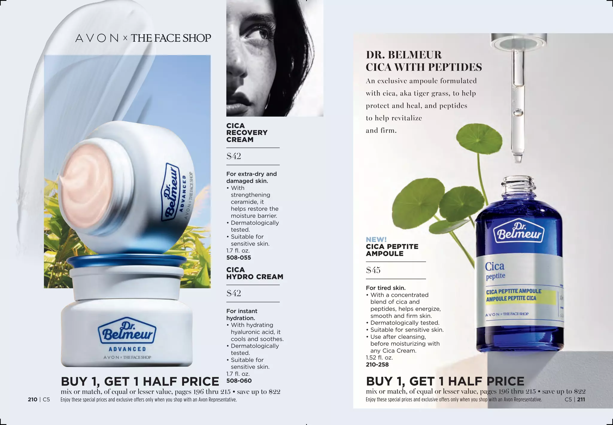 $42
cica
hydro cream
For instant
hydration.
• With hydrating
hyaluronic acid, it
cools and soothes.
• Dermatologically
tested.
• Suitable for
sensitive skin.
1.7 fl. oz. 
508-060
$42
cica
recovery
cream
For extra-dry and
damaged skin.
• With
strengthening
ceramide, it
helps restore the
moisture barrier.
• Dermatologically
tested.
• Suitable for
sensitive skin.
1.7 fl. oz. 
508-055
dr. belmeur
cica with peptides
An exclusive ampoule formulated
with cica, aka tiger grass, to help
protect and heal, and peptides
to help revitalize
and firm.
$45
NEW!
cica peptite
ampoule
For tired skin.
• With a concentrated
blend of cica and
peptides, helps energize,
smooth and firm skin.
• Dermatologically tested.
• Suitable for sensitive skin.
• Use after cleansing,
before moisturizing with
any Cica Cream.
1.52 fl. oz. 
210-258
BUY 1, Get 1 half price
mix or match, of equal or lesser value, pages 196 thru 215 • save up to $22
Enjoy these special prices and exclusive offers only when you shop with an Avon Representative.
BUY 1, Get 1 half price
mix or match, of equal or lesser value, pages 196 thru 215 • save up to $22
Enjoy these special prices and exclusive offers only when you shop with an Avon Representative. C5 | 211210 | C5
 