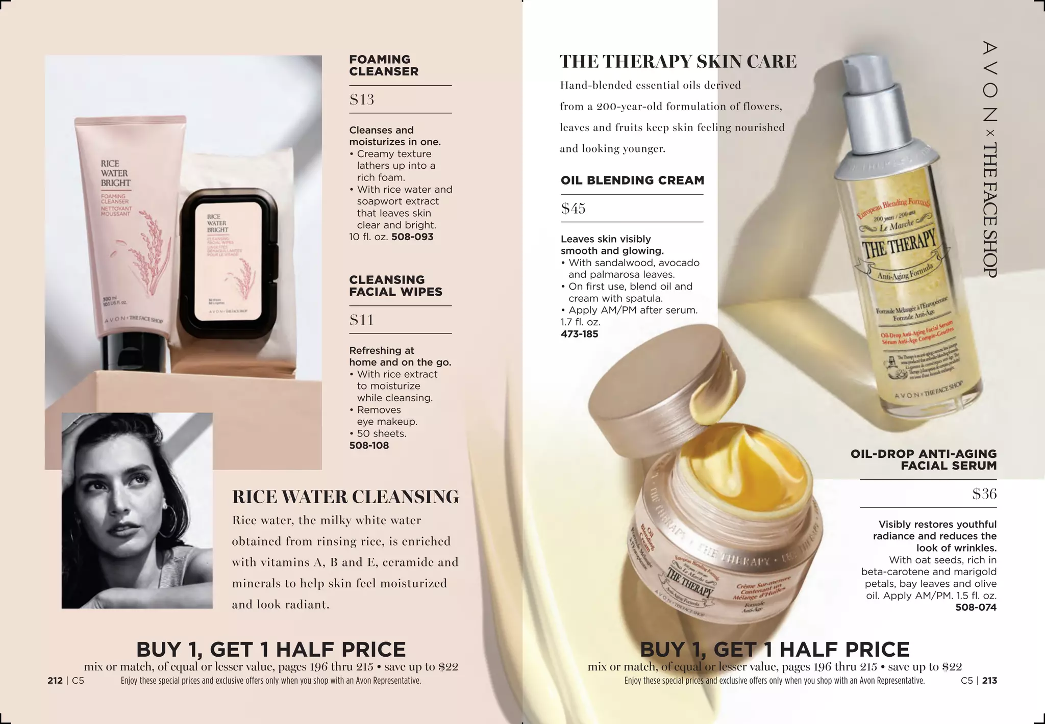 oil blending cream
$45
Leaves skin visibly
smooth and glowing.
• With sandalwood, avocado
and palmarosa leaves.
• On first use, blend oil and
cream with spatula.
• Apply AM/PM after serum.
1.7 fl. oz. 
473-185
The therapy skin care
Hand-blended essential oils derived
from a 200-year-old formulation of flowers,
leaves and fruits keep skin feeling nourished
and looking younger.
rice water cleansing
Rice water, the milky white water
obtained from rinsing rice, is enriched
with vitamins A, B and E, ceramide and
minerals to help skin feel moisturized
and look radiant.
cleansing
facial wipes
$11
Refreshing at
home and on the go.
• With rice extract
to moisturize
while cleansing.
• Removes
eye makeup.
• 50 sheets.
508-108
oil-drop anti-aging
facial serum
$36
Visibly restores youthful
radiance and reduces the
look of wrinkles.
With oat seeds, rich in
beta-carotene and marigold
petals, bay leaves and olive
oil. Apply AM/PM. 1.5 fl. oz.
508-074
foaming
cleanser
$13
Cleanses and
moisturizes in one.
• Creamy texture
lathers up into a
rich foam.
• With rice water and
soapwort extract
that leaves skin
clear and bright.
10 fl. oz. 508-093
BUY 1, Get 1 half price
mix or match, of equal or lesser value, pages 196 thru 215 • save up to $22
Enjoy these special prices and exclusive offers only when you shop with an Avon Representative.
BUY 1, Get 1 half price
mix or match, of equal or lesser value, pages 196 thru 215 • save up to $22
Enjoy these special prices and exclusive offers only when you shop with an Avon Representative. C5 | 213212 | C5
 