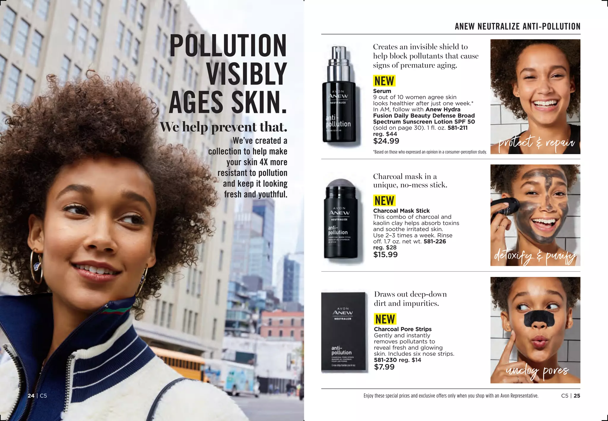 C5 | 2524 | C5
Anew neutralize ANTI-POLLUTION
*Based on those who expressed an opinion in a consumer-perception study.
protect  repair
detoxify  purify
unclog pores
pollution
visibly
ages skin.
We help prevent that.
We’ve created a
collection to help make
your skin 4X more
resistant to pollution
and keep it looking
fresh and youthful.
Enjoy these special prices and exclusive offers only when you shop with an Avon Representative.
Creates an invisible shield to
help block pollutants that cause
signs of premature aging.
new
Serum
9 out of 10 women agree skin
looks healthier after just one week.*
In AM, follow with Anew Hydra
Fusion Daily Beauty Defense Broad
Spectrum Sunscreen Lotion SPF 50
(sold on page 30). 1 fl. oz. 581-211
reg. $44
$24.99
Draws out deep-down
dirt and impurities.
new
Charcoal Pore Strips
Gently and instantly
removes pollutants to
reveal fresh and glowing
skin. Includes six nose strips. 
581-230 reg. $14
$7.99
Charcoal mask in a
unique, no-mess stick.
new
Charcoal Mask Stick
This combo of charcoal and
kaolin clay helps absorb toxins
and soothe irritated skin.
Use 2–3 times a week. Rinse
off. 1.7 oz. net wt. 581-226
reg. $28
$15.99
 