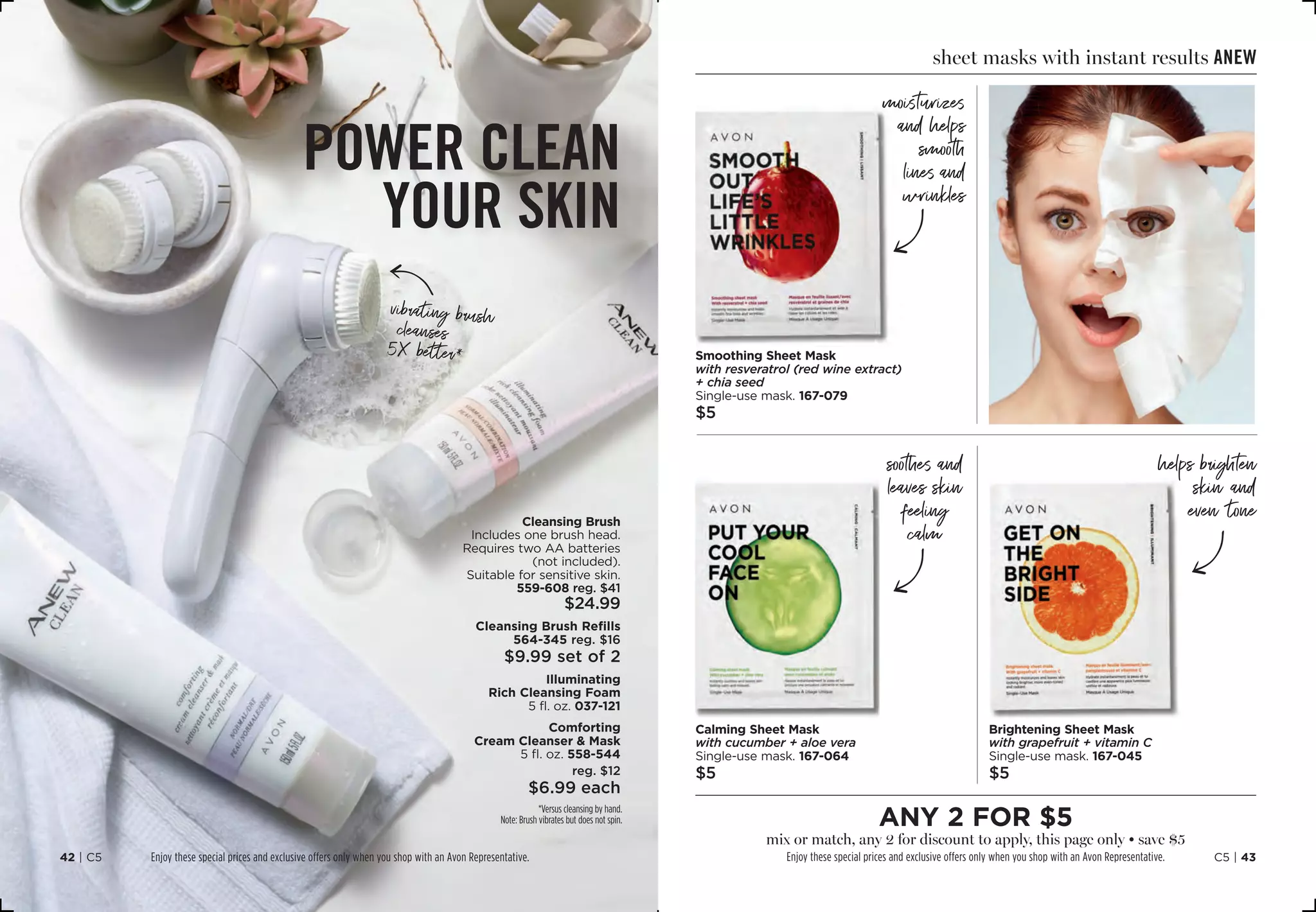 power clean
your skin
vibrating brush
cleanses
5X better*
Cleansing Brush
Includes one brush head.
Requires two AA batteries
(not included).
Suitable for sensitive skin.
559-608 reg. $41
$24.99
Cleansing Brush Refills
564-345 reg. $16
$9.99 set of 2
Illuminating
Rich Cleansing Foam
5 fl. oz. 037-121
Comforting
Cream Cleanser  Mask
5 fl. oz. 558-544
reg. $12
$6.99 each
C16
Handwriting Arrow
*Versus cleansing by hand.
Note: Brush vibrates but does not spin.
C5 | 4342 | C5
C16
Handwriting Arrow
soothes and
leaves skin
feeling
calm
C16
Handwriting Arrow
C16
Handwriting Arrow
helps brighten
skin and
even tone
Smoothing Sheet Mask
with resveratrol (red wine extract)
+ chia seed
Single-use mask.167-079
$5
Brightening Sheet Mask
with grapefruit + vitamin C
Single-use mask.167-045
$5
Calming Sheet Mask
with cucumber + aloe vera
Single-use mask.167-064
$5
sheet masks with instant results anew
moisturizes
and helps
smooth
lines and
wrinkles
any 2 for $5
mix or match, any 2 for discount to apply, this page only • save $5
Enjoy these special prices and exclusive offers only when you shop with an Avon Representative.Enjoy these special prices and exclusive offers only when you shop with an Avon Representative.
 