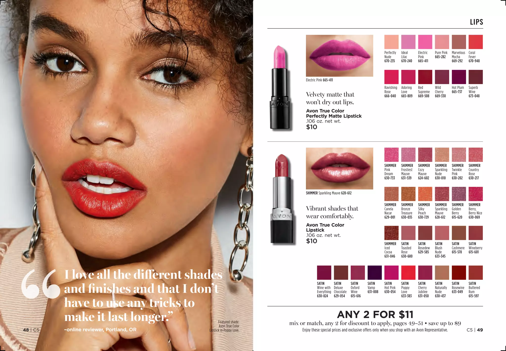 lips
Velvety matte that
won’t dry out lips.
Avon True Color
Perfectly Matte Lipstick
.106 oz. net wt.
$10
Vibrant shades that
wear comfortably.
Avon True Color
Lipstick
.106 oz. net wt.
$10
SHIMMER
Twinkle
Pink 
630-202
SHIMMER
Sparkling
Nude 
630-810
SHIMMER
Pink
Dream 
630-733
SHIMMER
Cozy
Mauve 
624-602
SHIMMER
Frostiest
Mauve
631-539
SHIMMER
Country
Rose 
630-217
SHIMMER
Bronze
Treasure 
630-035
SHIMMER
Canela
Nacar 
629-001
SHIMMER
Silky
Peach
630-729
SHIMMER
Berry,
Berry Nice
630-069
SHIMMER
Golden
Berry
615-620
SHIMMER
Sparkling
Mauve 
628-612
SATIN
Blush
Nude 
633-345
SHIMMER
Iced
Cocoa 
631-046
SATIN
Toasted
Rose 
630-680
SATIN
Cashmere 
615-578
SATIN
Wineberry 
615-601
SATIN
Rosedew 
629-585
SATIN
Naturally
Nude 
630-437
SATIN
Oxford
Wine 
615-616
SATIN
Deluxe
Chocolate
629-054
SATIN
Wine with
Everything
630-824
SATIN
Vamp
631-008
SATIN
Hot Pink
630-054
SATIN
Poppy
Love 
633-383
SATIN
Buttered
Rum 
615-597
SATIN
Cherry
Jubilee
631-050
SATIN
Rosewine
633-049
Ravishing
Rose
666-040
Red
Supreme
669-508
Superb
Wine
673-048
Adoring
Love 
665-809
Hot Plum
665-737
Wild
Cherry
669-330
Coral
Fever 
670-948
Perfectly
Nude 
670-235
Ideal
Lilac
670-240
Pure Pink
665-282
Marvelous
Mocha 
669-292
Electric
Pink
665-411
Electric Pink 665-411
SHIMMER Sparkling Mauve 628-612
I love all the different shades
and finishes and that I don’t
have to use any tricks to
make it last longer.”
–online reviewer, Portland, OR
Featured shade:
Avon True Color
Lipstick in Poppy Love.
any 2 for $11
mix or match, any 2 for discount to apply, pages 49–51 • save up to $9
Enjoy these special prices and exclusive offers only when you shop with an Avon Representative. C5 | 4948 | C5
 