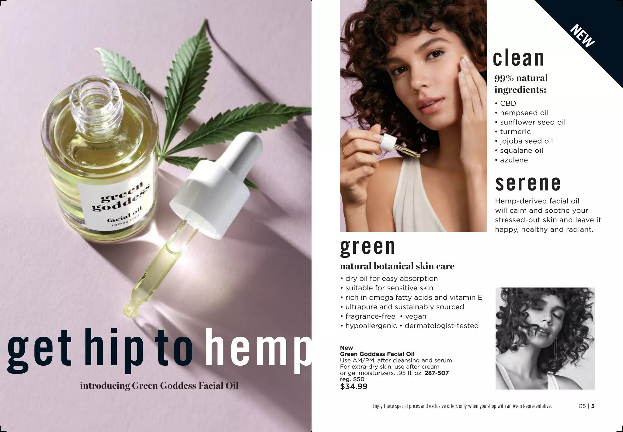 C5 | 5Enjoy these special prices and exclusive offers only when you shop with an Avon Representative.
get hip to hempintroducing Green Goddess Facial Oil
new
green
natural botanical skin care
• dry oil for easy absorption
• suitable for sensitive skin
• rich in omega fatty acids and vitamin E
• ultrapure and sustainably sourced
• fragrance-free • vegan
• hypoallergenic • dermatologist-tested
New
Green Goddess Facial Oil
Use AM/PM, after cleansing and serum.
For extra-dry skin, use after cream
or gel moisturizers. .95 fl. oz. 287-507
reg. $50
$34.99
clean
99% natural
ingredients:
• CBD
• hempseed oil
• sunflower seed oil
• turmeric
• jojoba seed oil
• squalane oil
• azulene
serene
Hemp-derived facial oil
will calm and soothe your
stressed-out skin and leave it
happy, healthy and radiant.
 