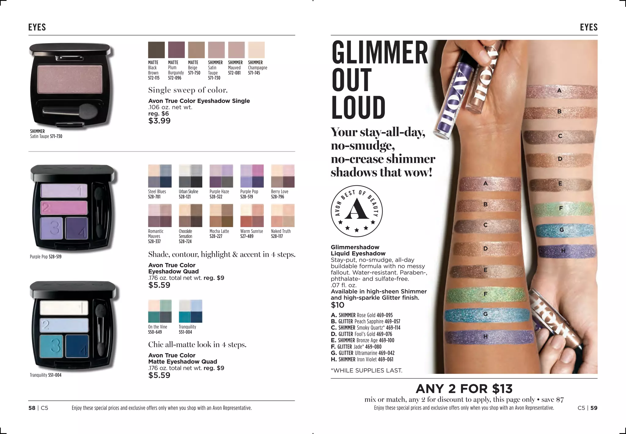 C5 | 5958 | C5
EYES
Single sweep of color.
Avon True Color Eyeshadow Single
.106 oz. net wt.
reg. $6
$3.99
Shade, contour, highlight  accent in 4 steps.
Avon True Color
Eyeshadow Quad
.176 oz. total net wt. reg. $9
$5.59
Steel Blues
528-781
UrbanSkyline
528-121
Purple Haze
528-322
Purple Pop
528-519
Berry Love
528-796
Romantic
Mauves
528-337
Chocolate
Sensation
528-724
Mocha Latte
528-227
Warm Sunrise
527-489
Naked Truth
528-117
Chic all-matte look in 4 steps.
Avon True Color
Matte Eyeshadow Quad
.176 oz. total net wt. reg. $9
$5.59
On the Vine
550-649
Tranquility
551-004
SHIMMER
Satin
Taupe
571-730
SHIMMER
Champagne
571-745
SHIMMER
Mauved 
572-081
MATTE
Plum
Burgundy 
572-096
MATTE
Black
Brown
572-115
MATTE
Beige 
571-750
SHIMMER
Satin Taupe 571-730
Purple Pop 528-519
Tranquility 551-004
A
B
C
D
E
F
G
H
A
B
C
D
E
F
G
H
eyes
glimmer
out
loud
Your stay-all-day,
no-smudge,
no-crease shimmer
shadows that wow!
A. Shimmer Rose Gold 469-095
B. Glitter Peach Sapphire 469-057
C. Shimmer Smoky Quartz* 469-114
D. Glitter Fool’s Gold 469-076
E. Shimmer Bronze Age 469-100
F. Glitter Jade* 469-080
G. Glitter Ultramarine 469-042
H. Shimmer Iron Violet 469-061
Glimmershadow
Liquid Eyeshadow
Stay-put, no-smudge, all-day
buildable formula with no messy
fallout. Water-resistant. Paraben-,
phthalate- and sulfate-free.
.07 fl. oz. 
Available in high-sheen Shimmer
and high-sparkle Glitter finish.
$10
*WHILE SUPPLIES LAST.
Enjoy these special prices and exclusive offers only when you shop with an Avon Representative.
any 2 for $13
mix or match, any 2 for discount to apply, this page only • save $7
Enjoy these special prices and exclusive offers only when you shop with an Avon Representative.
 