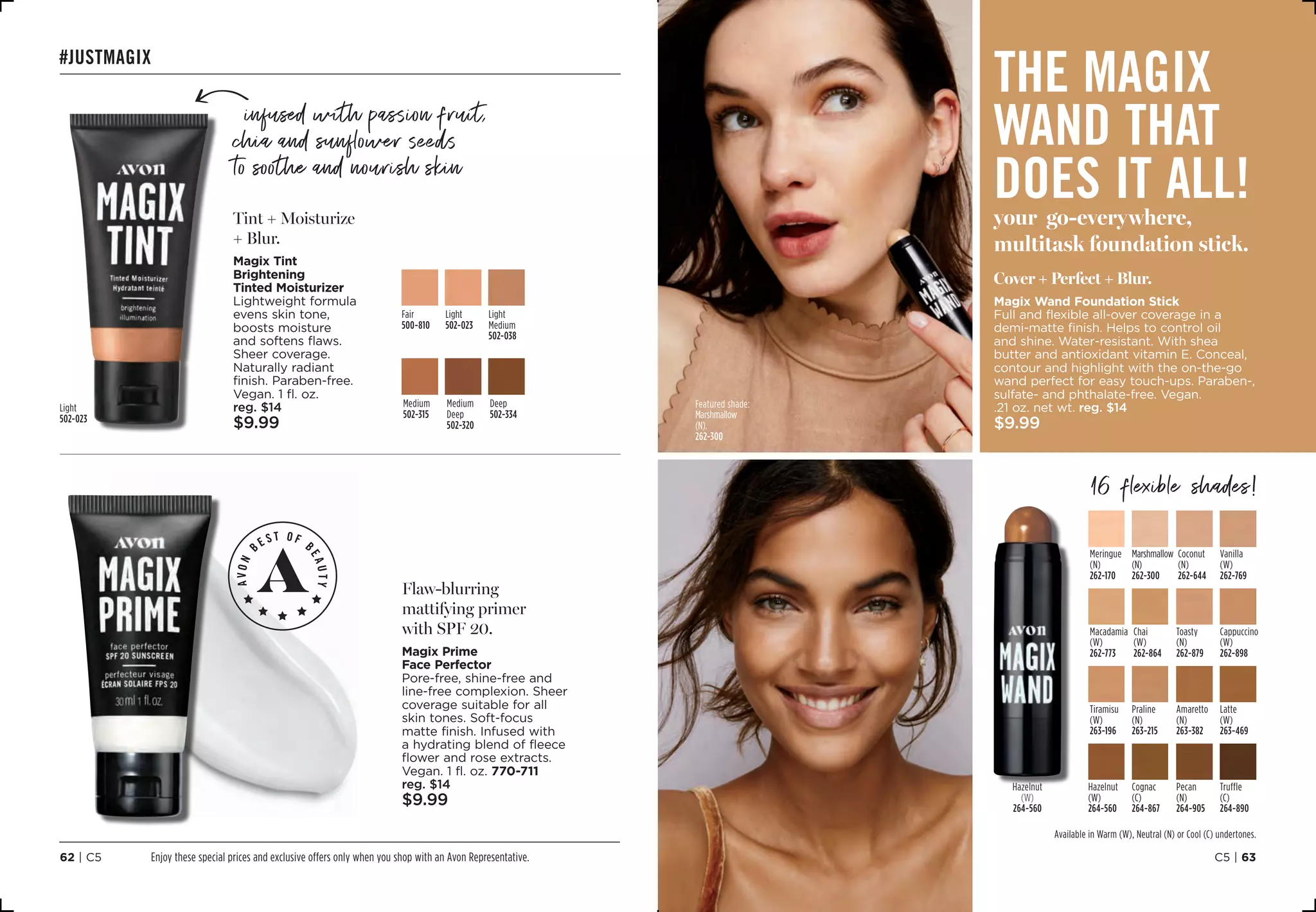 C5 | 6362 | C5
#justmagix
Flaw-blurring
mattifying primer
with SPF 20.
Magix Prime
Face Perfector
Pore-free, shine-free and
line-free complexion. Sheer
coverage suitable for all
skin tones. Soft-focus
matte finish. Infused with
a hydrating blend of fleece
flower and rose extracts.
Vegan. 1 fl. oz. 770-711
reg. $14
$9.99
Tint + Moisturize
+ Blur.
Magix Tint
Brightening
Tinted Moisturizer
Lightweight formula
evens skin tone,
boosts moisture
and softens flaws.
Sheer coverage.
Naturally radiant
finish. Paraben-free.
Vegan. 1 fl. oz.
reg. $14
$9.99
Fair
500-810
Light 
502-023
Light
Medium
502-038
Medium
Deep
502-320
Medium
502-315
Deep 
502-334
C16
Hand
writing
Arro
w
infused with passion fruit,
chia and sunflower seeds
to soothe and nourish skin
Light
502-023
the magix
wand that
does it all!your go-everywhere,
multitask foundation stick.
Cover + Perfect + Blur.
Magix Wand Foundation Stick
Full and flexible all-over coverage in a
demi-matte finish. Helps to control oil
and shine. Water-resistant. With shea
butter and antioxidant vitamin E. Conceal,
contour and highlight with the on-the-go
wand perfect for easy touch-ups. Paraben-,
sulfate- and phthalate-free. Vegan.
.21 oz. net wt. reg. $14
$9.99
Featured shade:
Marshmallow
(N).
262-300
16 flexible shades!
Meringue
(N)
262-170
Marshmallow
(N)
262-300
Coconut
(N)
262-644
Vanilla
(W)
262-769
Macadamia
(W)
262-773
Chai
(W)
262-864
Toasty
(N)
262-879
Cappuccino
(W)
262-898
Tiramisu
(W)
263-196
Amaretto
(N)
263-382
Praline
(N)
263-215
Latte
(W)
263-469
Hazelnut
(W)
264-560
Cognac
(C)
264-867
Pecan
(N)
264-905
Truffle
(C)
264-890
Hazelnut
(W)
264-560
Available in Warm (W), Neutral (N) or Cool (C) undertones.
Enjoy these special prices and exclusive offers only when you shop with an Avon Representative.
 