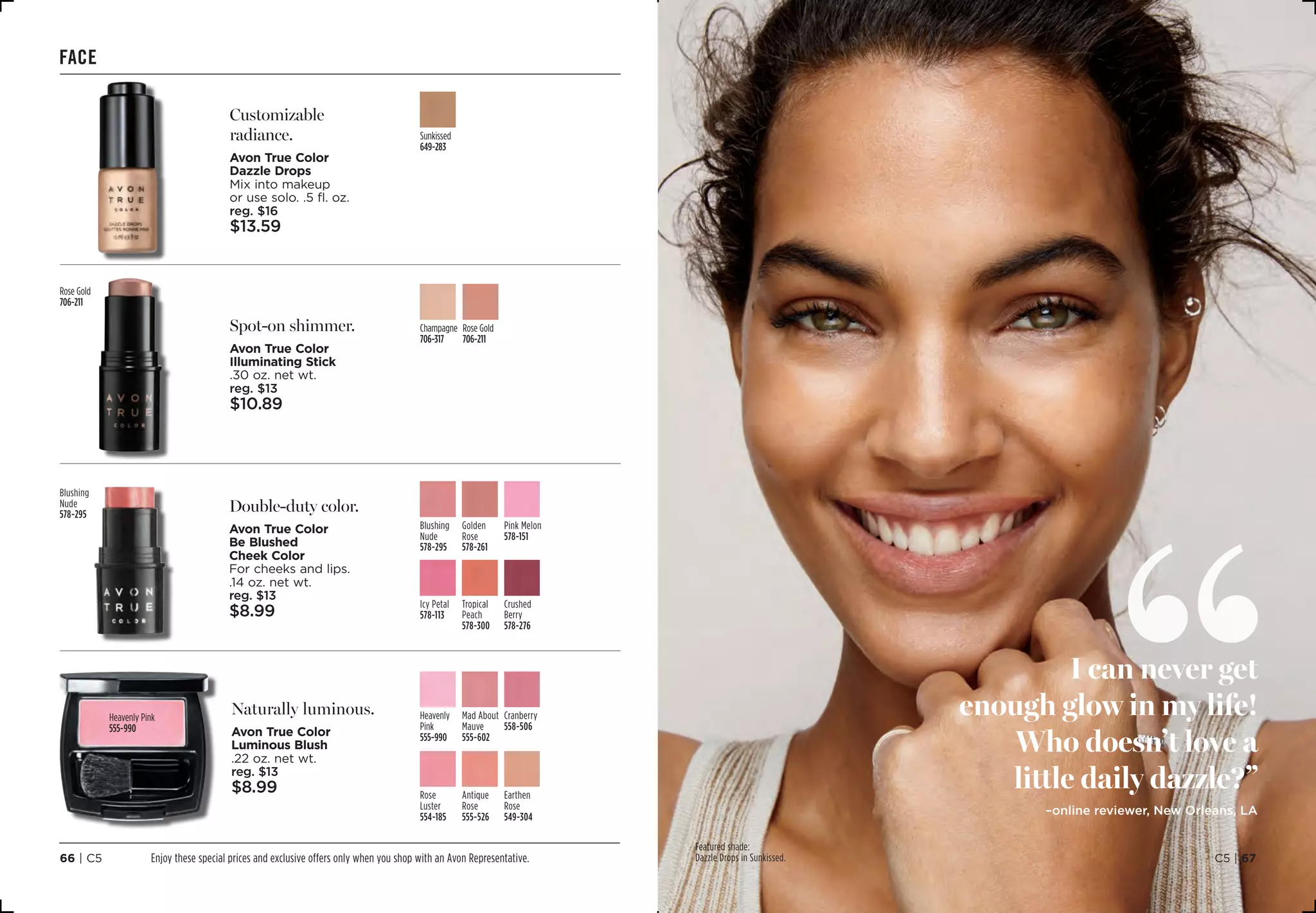 I can never get
enough glow in my life!
Who doesn’t love a
little daily dazzle?”
–online reviewer, New Orleans, LA
Featured shade:
Dazzle Drops in Sunkissed. C5 | 6766 | C5
face
Customizable
radiance.
Avon True Color
Dazzle Drops
Mix into makeup
or use solo. .5 fl. oz.
reg. $16
$13.59
Sunkissed
649-283
Naturally luminous.
Avon True Color
Luminous Blush
.22 oz. net wt.
reg. $13
$8.99
Heavenly Pink 
555-990
Earthen
Rose 
549-304
Antique
Rose
555-526
Rose
Luster 
554-185
Cranberry
558-506
Heavenly
Pink 
555-990
Mad About
Mauve
555-602
Double-duty color.
Avon True Color
Be Blushed
Cheek Color
For cheeks and lips.
.14 oz. net wt.
reg. $13
$8.99
Crushed
Berry
578-276
Tropical
Peach
578-300
Icy Petal 
578-113
Blushing
Nude
578-295
Pink Melon 
578-151
Golden
Rose 
578-261
Spot-on shimmer.
Avon True Color
Illuminating Stick
.30 oz. net wt.
reg. $13
$10.89
Champagne 
706-317
Rose Gold
706-211
Blushing
Nude
578-295
Rose Gold
706-211
Enjoy these special prices and exclusive offers only when you shop with an Avon Representative.
 