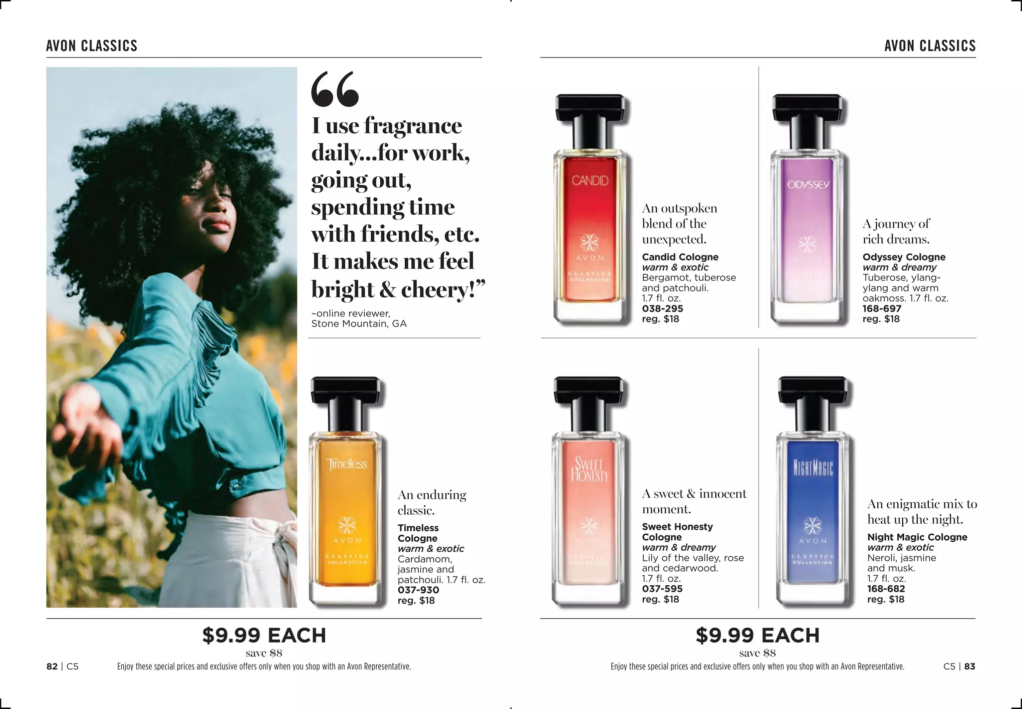 C5 | 8382 | C5
avon classics avon classics
An outspoken
blend of the
unexpected.
Candid Cologne
warm  exotic
Bergamot, tuberose
and patchouli. 
1.7 fl. oz.
038-295
reg. $18
A sweet  innocent
moment.
Sweet Honesty
Cologne
warm  dreamy
Lily of the valley, rose
and cedarwood.
1.7 fl. oz.
037-595
reg. $18
A journey of
rich dreams.
Odyssey Cologne
warm  dreamy
Tuberose, ylang-
ylang and warm
oakmoss. 1.7 fl. oz. 
168-697
reg. $18
An enigmatic mix to
heat up the night.
Night Magic Cologne
warm  exotic
Neroli, jasmine
and musk.
1.7 fl. oz.
168-682
reg. $18
An enduring
classic.
Timeless
Cologne
warm  exotic
Cardamom,
jasmine and
patchouli. 1.7 fl. oz.
037-930
reg. $18
I use fragrance
daily...for work,
going out,
spending time
with friends, etc.
It makes me feel
bright  cheery!”
–online reviewer,
Stone Mountain, GA
$9.99 EAch
save $8
Enjoy these special prices and exclusive offers only when you shop with an Avon Representative.
$9.99 EAch
save $8
Enjoy these special prices and exclusive offers only when you shop with an Avon Representative.
 