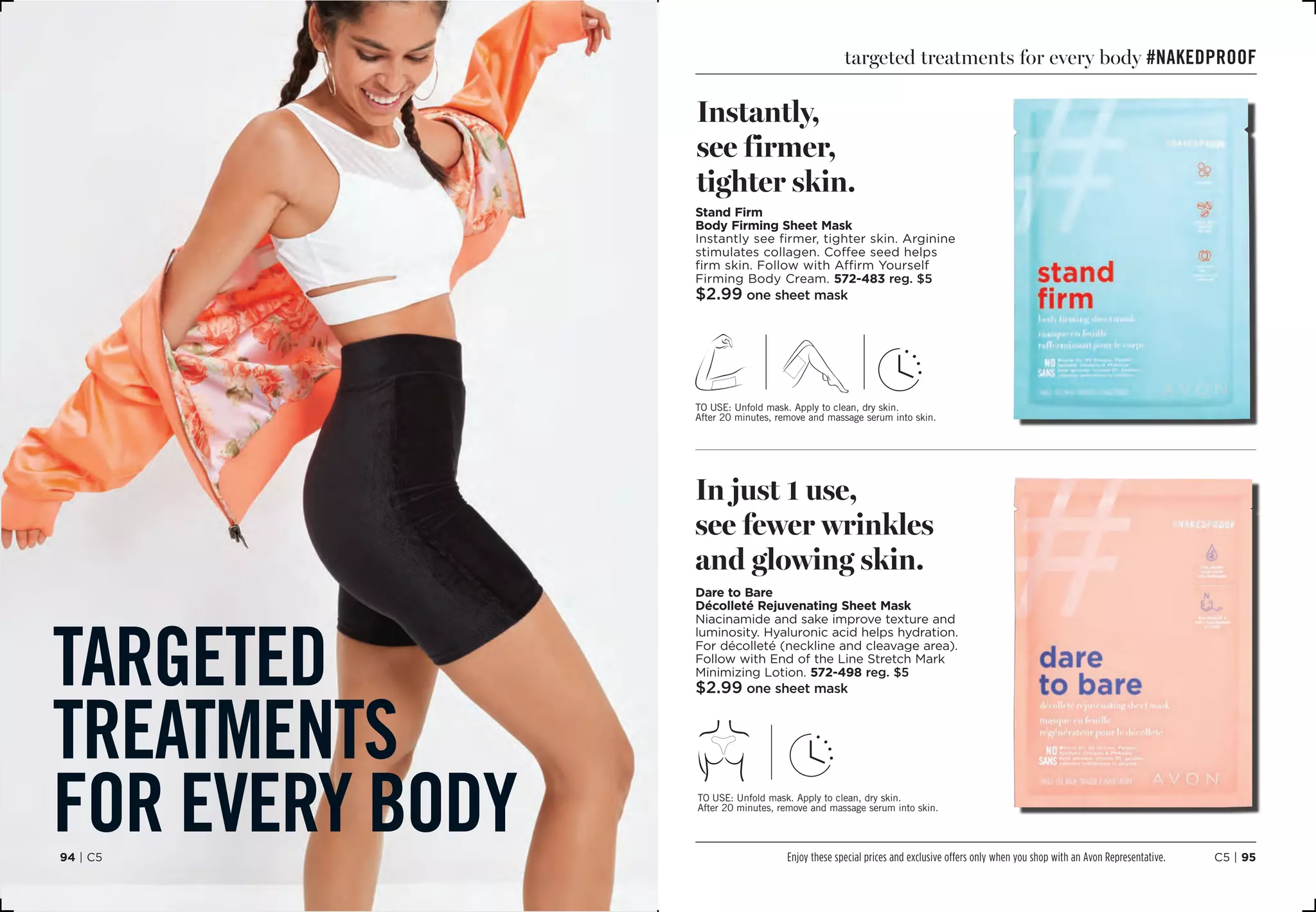 targeted
treatments
for every body
targeted treatments for every body #NakedProof
Stand Firm
Body Firming Sheet Mask
Instantly see firmer, tighter skin. Arginine
stimulates collagen. Coffee seed helps
firm skin. Follow with Affirm Yourself
Firming Body Cream. 572-483 reg. $5
$2.99 one sheet mask
to use: Unfold mask. Apply to clean, dry skin.
After 20 minutes, remove and massage serum into skin.
Instantly,
see firmer,
tighter skin.
Dare to Bare
Décolleté Rejuvenating Sheet Mask
Niacinamide and sake improve texture and
luminosity. Hyaluronic acid helps hydration.
For décolleté (neckline and cleavage area).
Follow with End of the Line Stretch Mark
Minimizing Lotion. 572-498 reg. $5
$2.99 one sheet mask
to use: Unfold mask. Apply to clean, dry skin.
After 20 minutes, remove and massage serum into skin.
In just 1 use,
see fewer wrinkles
and glowing skin.
C5 | 9594 | C5 Enjoy these special prices and exclusive offers only when you shop with an Avon Representative.
 