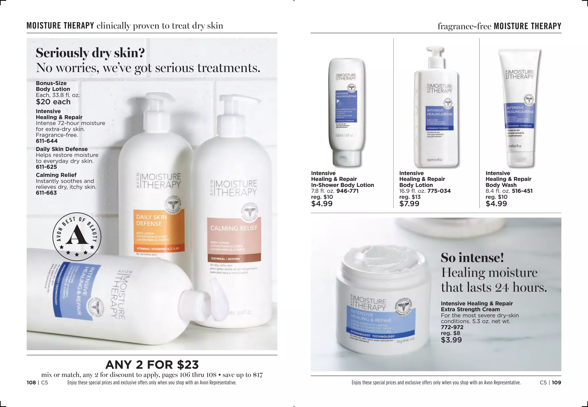 C5 | 109108 | C5
moisture therapy clinically proven to treat dry skin
Bonus-Size
Body Lotion
Each, 33.8 fl. oz.
$20 each
Intensive
Healing  Repair
Intense 72-hour moisture
for extra-dry skin.
Fragrance-free.
611-644
Daily Skin Defense
Helps restore moisture
to everyday dry skin.
611-625
Calming Relief
Instantly soothes and
relieves dry, itchy skin.
611-663
Seriously dry skin?
No worries, we’ve got serious treatments.
Intensive
Healing  Repair
Body Wash
8.4 fl. oz. 516-451
reg. $10
$4.99
Intensive
Healing  Repair
Body Lotion
16.9 fl. oz. 775-034
reg. $13
$7.99
Intensive
Healing  Repair
In-Shower Body Lotion
7.8 fl. oz. 946-771
reg. $10
$4.99
So intense!
Healing moisture
that lasts 24 hours.
Intensive Healing  Repair
Extra Strength Cream
For the most severe dry-skin
conditions. 5.3 oz. net wt. 
772-972
reg. $8
$3.99
fragrance-free moisture therapy
Enjoy these special prices and exclusive offers only when you shop with an Avon Representative.
any 2 for $23
mix or match, any 2 for discount to apply, pages 106 thru 108 • save up to $17
Enjoy these special prices and exclusive offers only when you shop with an Avon Representative.
 