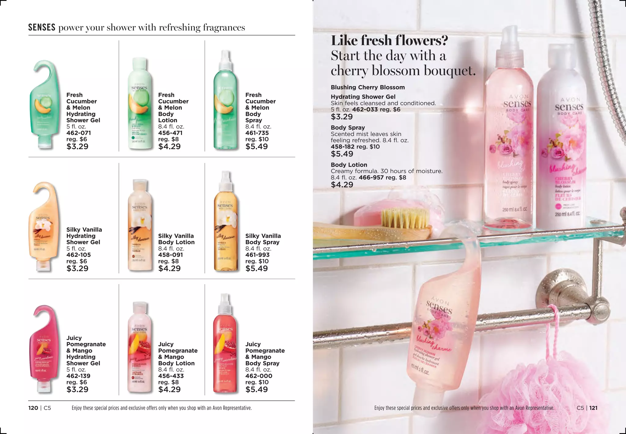 senses power your shower with refreshing fragrances
Silky Vanilla
Hydrating
Shower Gel
5 fl. oz.
462-105
reg. $6
$3.29
Juicy
Pomegranate
 Mango
Hydrating
Shower Gel
5 fl. oz.
462-139
reg. $6
$3.29
Fresh
Cucumber
 Melon
Hydrating
Shower Gel
5 fl. oz.
462-071
reg. $6
$3.29
Silky Vanilla
Body Lotion
8.4 fl. oz.
458-091
reg. $8
$4.29
Juicy
Pomegranate
 Mango
Body Lotion
8.4 fl. oz.
456-433
reg. $8
$4.29
Fresh
Cucumber
 Melon
Body
Lotion
8.4 fl. oz.
456-471
reg. $8
$4.29
Silky Vanilla
Body Spray
8.4 fl. oz.
461-993
reg. $10
$5.49
Juicy
Pomegranate
 Mango
Body Spray
8.4 fl. oz.
462-000
reg. $10
$5.49
Fresh
Cucumber
 Melon
Body
Spray
8.4 fl. oz.
461-735
reg. $10
$5.49
Like fresh flowers?
Start the day with a
cherry blossom bouquet.
Blushing Cherry Blossom
Hydrating Shower Gel
Skin feels cleansed and conditioned.
5 fl. oz. 462-033 reg. $6
$3.29
Body Spray
Scented mist leaves skin
feeling refreshed. 8.4 fl. oz.
458-182 reg. $10
$5.49
Body Lotion
Creamy formula. 30 hours of moisture.
8.4 fl. oz. 466-957 reg. $8
$4.29
C5 | 121120 | C5 Enjoy these special prices and exclusive offers only when you shop with an Avon Representative. Enjoy these special prices and exclusive offers only when you shop with an Avon Representative.
 